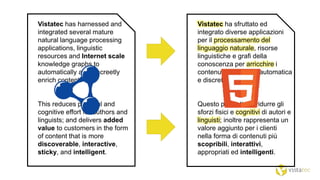 Vistatec has harnessed and
integrated several mature
natural language processing
applications, linguistic
resources and Internet scale
knowledge graphs to
automatically and discreetly
enrich content.
This reduces physical and
cognitive effort for authors and
linguists; and delivers added
value to customers in the form
of content that is more
discoverable, interactive,
sticky, and intelligent.
Vistatec ha sfruttato ed
integrato diverse applicazioni
per il processamento del
linguaggio naturale, risorse
linguistiche e grafi della
conoscenza per arricchire i
contenuti in maniera automatica
e discreta.
Questo permette di ridurre gli
sforzi fisici e cognitivi di autori e
linguisti; inoltre rappresenta un
valore aggiunto per i clienti
nella forma di contenuti più
scopribili, interattivi,
appropriati ed intelligenti.
 