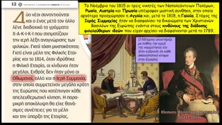 Το Νοέμβριο του 1815 οι τρεις νικητές των Ναπολεόντειων Πολέμων,
Ρωσία, Αυστρία και Πρωσία υπέγραψαν μυστική συνθήκη, στην οποία
αργότερα προσχώρησαν η Αγγλία και, μετά το 1818, η Γαλλία. Στόχος της
Ιεράς Συμμαχίας ήταν να διασφαλίσει τα δικαιώματα των Χριστιανών
Βασιλέων της Ευρώπης ενάντια στους κινδύνους της διάδοσης
φιλελεύθερων ιδεών που είχαν αρχίσει να διαφαίνονται μετά το 1789.
 