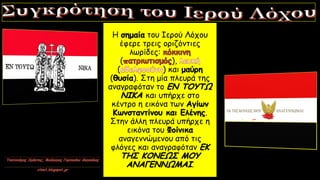 Η σημαία του Ιερού Λόχου
έφερε τρεις οριζόντιες
λωρίδες:
( ),
( ) και μαύρη
(θυσία). Στη μία πλευρά της
αναγραφόταν το ΕΝ ΤΟΥΤΩ
ΝΙΚΑ και υπήρχε στο
κέντρο η εικόνα των Αγίων
Κωνσταντίνου και Ελένης.
Στην άλλη πλευρά υπήρχε η
εικόνα του Φοίνικα
αναγεννώμενου από τις
φλόγες και αναγραφόταν ΕΚ
ΤΗΣ ΚΟΝΕΩΣ ΜΟΥ
ΑΝΑΓΕΝΝΩΜΑΙ.
 