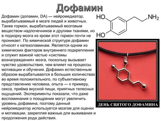 ДофаминДофамин
Дофамин (допамин, DA) — нейромедиатор,
вырабатываемый в мозге людей и животных.
Также гормон, вырабатываемый мозговым
веществом надпочечников и другими тканями, но
в подкорку мозга из крови этот гормон почти не
проникает. По химической структуре дофамин
относят к катехоламинам. Является одним из
химических факторов внутреннего подкрепления
и служит важной частью «системы
вознаграждения» мозга, поскольку вызывает
чувство удовольствия, чем влияет на процессы
мотивации и обучения. Дофамин естественным
образом вырабатывается в больших количествах
во время положительного, по субъективному
представлению человека, опыта — к примеру,
секса, приёма вкусной пищи, приятных телесных
ощущений. Эксперименты показали, что даже
воспоминания о поощрении могут увеличить
уровень дофамина, поэтому данный
нейромедиатор используется мозгом для оценки
и мотивации, закрепляя важные для выживания и
продолжения рода действия.
 