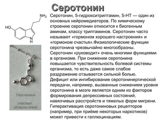 СеротонинСеротонин
Серотонин, 5-гидрокситриптамин, 5-НТ — один из
основных нейромедиаторов. По химическому
строению серотонин относится к биогенным
аминам, классу триптаминов. Серотонин часто
называют «гормоном хорошего настроения» и
«гормоном счастья».Физиологические функции
серотонина чрезвычайно многообразны.
Серотонин «руководит» очень многими функциями
в организме. При снижении серотонина
повышается чувствительность болевой системы
организма, то есть даже самое слабое
раздражение отзывается сильной болью.
Дефицит или ингибирование серотонинергической
передачи, например, вызванные снижением уровня
серотонина в мозге является одним из факторов
формирования депрессивных состояний,
навязчивых расстройств и тяжелых форм мигрени.
Гиперактивация серотониновых рецепторов
(например, при приёме некоторых наркотиков)
может привести к галлюцинациям.
 
