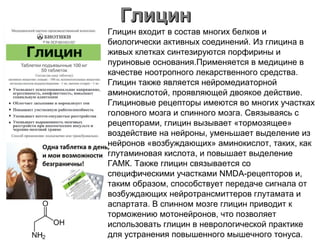 ГлицинГлицин
Глицин входит в состав многих белков и
биологически активных соединений. Из глицина в
живых клетках синтезируются порфирины и
пуриновые основания.Применяется в медицине в
качестве ноотропного лекарственного средства.
Глицин также является нейромедиаторной
аминокислотой, проявляющей двоякое действие.
Глициновые рецепторы имеются во многих участках
головного мозга и спинного мозга. Связываясь с
рецепторами, глицин вызывает «тормозящее»
воздействие на нейроны, уменьшает выделение из
нейронов «возбуждающих» аминокислот, таких, как
глутаминовая кислота, и повышает выделение
ГАМК. Также глицин связывается со
специфическими участками NMDA-рецепторов и,
таким образом, способствует передаче сигнала от
возбуждающих нейротрансмиттеров глутамата и
аспартата. В спинном мозге глицин приводит к
торможению мотонейронов, что позволяет
использовать глицин в неврологической практике
для устранения повышенного мышечного тонуса.
 