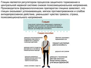 Глицин является регулятором процессов защитного торможения в
центральной нервной системе снижая психоэмоциональное напряжение.
Производители фармакологических препаратов глицина заявляют, что
глицин оказывает успокаивающее, мягкое противотревожное и слабое
антидепрессивное действие, уменьшает чувство тревоги, страха,
психоэмоционального напряжения.
 