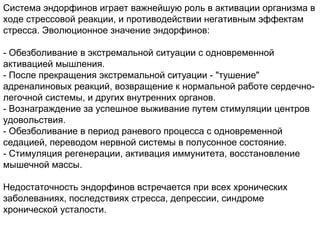 Система эндорфинов играет важнейшую роль в активации организма в
ходе стрессовой реакции, и противодействии негативным эффектам
стресса. Эволюционное значение эндорфинов:
- Обезболивание в экстремальной ситуации с одновременной
активацией мышления.
- После прекращения экстремальной ситуации - "тушение"
адреналиновых реакций, возвращение к нормальной работе сердечно-
легочной системы, и других внутренних органов.
- Вознаграждение за успешное выживание путем стимуляции центров
удовольствия.
- Обезболивание в период раневого процесса с одновременной
седацией, переводом нервной системы в полусонное состояние.
- Стимуляция регенерации, активация иммунитета, восстановление
мышечной массы.
Недостаточность эндорфинов встречается при всех хронических
заболеваниях, последствиях стресса, депрессии, синдроме
хронической усталости.
 