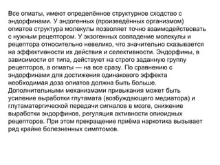 Все опиаты, имеют определённое структурное сходство с
эндорфинами. У эндогенных (произведённых организмом)
опиатов структура молекулы позволяет точно взаимодействовать
с нужным рецептором. У экзогенных совпадение молекулы и
рецептора относительно невелико, что значительно сказывается
на эффективности их действия и селективности. Эндорфины, в
зависимости от типа, действуют на строго заданную группу
рецепторов, а опиаты — на все сразу. По сравнению с
эндорфинами для достижения одинакового эффекта
необходимая доза опиатов должна быть больше.
Дополнительными механизмами привыкания может быть
усиление выработки глутамата (возбуждающего медиатора) и
глутаматергической передачи сигналов в мозге, снижение
выработки эндорфинов, регуляция активности опиоидных
рецепторов. При этом прекращение приёма наркотика вызывает
ряд крайне болезненных симптомов.
 
