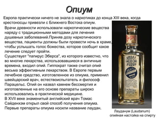 ОпиумОпиум
Лауданум (Laudanum)
опийная настойка на спирту
Врачи древности использовали наркотические вещества
наряду с традиционными методами для лечения
душевных заболеваний.Приняв дозу наркотического
вещества, пациенты должны были провести ночь в храме,
чтобы услышать голос божества, которое сообщит какое
лечение следует пройти.
Существует "папирус Эберса", из которого известно, что
во многие лекарства, использовавшиеся в античные
времена, входил опий. Гиппократ также считал опий
весьма эффективным лекарством. В Европе первым
лечебное средство, изготовленное из опиума, применил
швейцарский врач, естествоиспытатель и философ
Парацельс. Опий он назвал камнем бессмертия и
изготовленные на его основе препараты широко
использовались в практической медицине.
В XVII веке знаменитый английский врач Томас
Сайденхэм открыл свой способ получения опиума.
Первые препараты опиума носили название лаудан.
Европа практически ничего не знала о наркотиках до конца XIII века, когда
крестоносцы привезли с Ближнего Востока опиум.
 