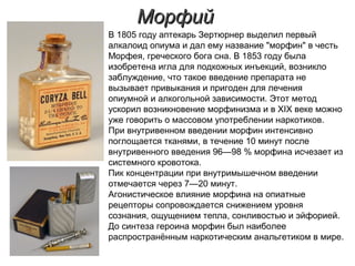 МорфийМорфий
В 1805 году аптекарь Зертюрнер выделил первый
алкалоид опиума и дал ему название "морфин" в честь
Морфея, греческого бога сна. В 1853 году была
изобретена игла для подкожных инъекций, возникло
заблуждение, что такое введение препарата не
вызывает привыкания и пригоден для лечения
опиумной и алкогольной зависимости. Этот метод
ускорил возникновение морфинизма и в XIX веке можно
уже говорить о массовом употреблении наркотиков.
При внутривенном введении морфин интенсивно
поглощается тканями, в течение 10 минут после
внутривенного введения 96—98 % морфина исчезает из
системного кровотока.
Пик концентрации при внутримышечном введении
отмечается через 7—20 минут.
Агонистическое влияние морфина на опиатные
рецепторы сопровождается снижением уровня
сознания, ощущением тепла, сонливостью и эйфорией.
До синтеза героина морфин был наиболее
распространённым наркотическим анальгетиком в мире.
 