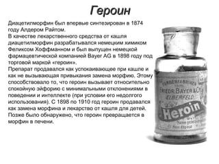 ГероинГероин
Диацетилморфин был впервые синтезирован в 1874
году Алдером Райтом.
В качестве лекарственного средства от кашля
диацетилморфин разрабатывался немецким химиком
Феликсом Хоффманном и был выпущен немецкой
фармацевтической компанией Bayer AG в 1898 году под
торговой маркой «героин».
Препарат продавался как успокаивающее при кашле и
как не вызывающая привыкания замена морфию. Этому
способствовало то, что героин вызывает относительно
спокойную эйфорию с минимальными отклонениями в
поведении и интеллекте (при условии его недолгого
использования). С 1898 по 1910 год героин продавался
как замена морфина и лекарство от кашля для детей.
Позже было обнаружено, что героин превращается в
морфин в печени.
 