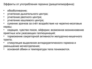 Эффекты от употребления героина (диацетилморфина):
• обезболивание;
• угнетение дыхательного центра;
• угнетение рвотного центра;
• угнетение кашлевого центра;
• сужение зрачков за счёт воздействия на черепно-мозговые
нервы;
• седация, чувство покоя, эйфории; возможное возникновение
приятных или ужасающих галлюцинаций;
• торможение секреторной активности желудочно-кишечного
тракта;
• стимуляция выделения антидиуретического гормона и
уменьшение мочеотделения;
• основной обмен и температура тела понижаются.
 