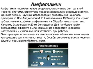 АмфетаминАмфетамин
Амфетамин - психоактивное вещество, стимулятор центральной
нервной системы, структурно подобен адреналину и норадреналину.
Одно из первых научных исследований амфетамина началось
доктором из Лос-Анджелеса М. Г. Натансоном в 1935 году. Он изучил
субъективные эффекты амфетамина на 55 работниках госпиталя.
Каждому было выдано 20 мг бензедрина. Два наиболее часто
сообщаемых эффекта были «ощущение бодрости и хорошего
настроения» и «уменьшенная усталость при работе».
Этот препарат использовался американскими лётчиками и моряками
как средство для снятия усталости, борьбы со сном во время несения
службы, повышения бдительности.
 