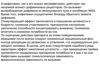 D-амфетамин, как и его аналог метамфетамин, действует как
непрямой агонист дофаминовых рецепторов. Он вызывает
высвобождение дофамина из везикулярного пула и ингибирует МАО.
Кроме того, амфетамин осуществляет блокаду обратного захвата
дофамина.
Стимулирующий эффект заключается в повышении активности и
бодрости, снижении утомляемости, приподнятом настроении,
увеличении способности концентрировать внимание, понижении
аппетита и снижении потребности во сне.
По окончании действия препарата за этими поведенческими
реакциями почти всегда следуют пониженный эмоциональный фон,
иногда доходящие до депрессии, и утомления, что индивидуально для
каждого человека. В целом, для всех стимуляторов подобного рода
характерен эффект накопления усталости — при прекращении приёма
проявляются подавленные препаратом потребности в еде и во сне.
Амфетамин вызывает психологическую зависимость,
физиологическую зависимость не вызывает.
 