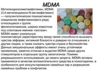 MDMAMDMA
психоактивную характеристику ввиду своей способности вызывать
чувства эйфории, интимной близости и доверия по отношению к
другим людям, а также снижать чувства страха и беспокойства.
Данные эмоциональные эффекты имеют очень устойчивое
проявление, заметно отличая и выделяя MDMA среди других
стимуляторов в отдельную группу эмпатогенов. Помимо
рекреационного использования, до своего запрета, MDMA активно
применялся в качестве вспомогательного средства в психотерапии, в
особенности для консультирования семейных пар и разрешения
семейных проблем и конфликтов.
Метилендиоксиметамфетамин, MDMA
(3,4-метилендиокси-N-метамфетамин)
— полусинтетическое психоактивное
соединение амфетаминового ряда,
относящееся к группе
фенилэтиламинов, широко известное
под сленговым именем «экстази».
MDMA имеет уникальную
 