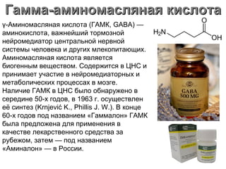 Гамма-аминомасляная кислотаГамма-аминомасляная кислота
γ-Аминомасляная кислота (ГАМК, GABA) —
аминокислота, важнейший тормозной
нейромедиатор центральной нервной
системы человека и других млекопитающих.
Аминомасляная кислота является
биогенным веществом. Содержится в ЦНС и
принимает участие в нейромедиаторных и
метаболических процессах в мозге.
Наличие ГАМК в ЦНС было обнаружено в
середине 50-х годов, в 1963 г. осуществлен
её синтез (Krnjević K., Phillis J. W.). В конце
60-х годов под названием «Гаммалон» ГАМК
была предложена для применения в
качестве лекарственного средства за
рубежом, затем — под названием
«Аминалон» — в России.
 