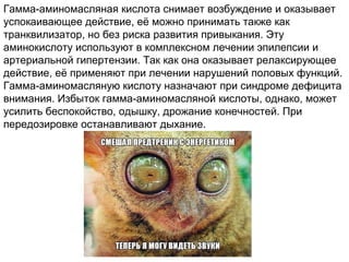 Гамма-аминомасляная кислота снимает возбуждение и оказывает
успокаивающее действие, её можно принимать также как
транквилизатор, но без риска развития привыкания. Эту
аминокислоту используют в комплексном лечении эпилепсии и
артериальной гипертензии. Так как она оказывает релаксирующее
действие, её применяют при лечении нарушений половых функций.
Гамма-аминомасляную кислоту назначают при синдроме дефицита
внимания. Избыток гамма-аминомасляной кислоты, однако, может
усилить беспокойство, одышку, дрожание конечностей. При
передозировке останавливают дыхание.
 