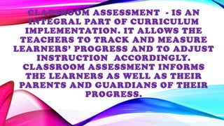 CLASSROOM ASSESSMENT - IS AN
INTEGRAL PART OF CURRICULUM
IMPLEMENTATION. IT ALLOWS THE
TEACHERS TO TRACK AND MEASURE
LEARNERS’ PROGRESS AND TO ADJUST
INSTRUCTION ACCORDINGLY.
CLASSROOM ASSESSMENT INFORMS
THE LEARNERS AS WELL AS THEIR
PARENTS AND GUARDIANS OF THEIR
PROGRESS.
 