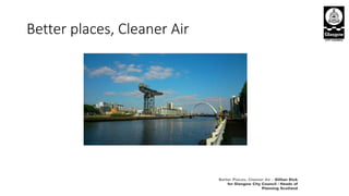 Better places, Cleaner Air
Better Places, Cleaner Air – Gillian Dick
for Glasgow City Council / Heads of
Planning Scotland
 