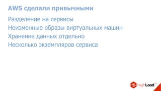 AWS сделали привычными
Разделение на сервисы
Неизменные образы виртуальных машин
Хранение данных отдельно
Несколько экземпляров сервиса
 