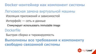 Docker-контейнер как компонент системы
Легковесная замена виртуальной машины
Изоляция приложений и зависимостей
Интерфейс — сеть и данные
Стимулирует использовать immutable image
Dockerfile
Быстрая сборка и тиражируемость
Выполнены все требования к компоненту
свободно связанной системы
 