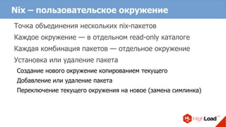 Nix – пользовательское окружение
Точка объединения нескольких nix-пакетов
Каждое окружение — в отдельном read-only каталоге
Каждая комбинация пакетов — отдельное окружение
Установка или удаление пакета
Создание нового окружение копированием текущего
Добавление или удаление пакета
Переключение текущего окружения на новое (замена симлинка)
 
