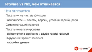 Jetware vs Nix, чем отличается
Чем отличается
Пакеты — не чистые функции
Зависимости — пакеты, версии, условия версий, роли
Самоинтеграция пакетов
Пакеты инкапсулированы
экспортируют в окружение и другие пакеты минимум
Окружение хранит контекст
настройки, данные
 