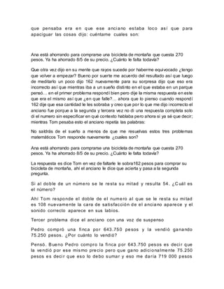que pensaba era en que ese anci ano estaba loco así que para
apaciguar las cosas dijo: cuéntame cuales son:
Ana está ahorrando para comprarse una bicicleta de montaña que cuesta 270
pesos. Ya ha ahorrado 8/5 de su precio. ¿Cuánto le falta todavía?
Que otra vez dijo en su mente que rayos sucede por haberme equivocado ¿tengo
que volver a empezar? Bueno por suerte me acuerdo del resultado así que luego
de meditarlo un poco dijo 162 nuevamente para su sorpresa dijo que eso era
incorrecto así que mientras iba a un sueño distinto en el que estaba en un parque
pensó… en el primer problema respondí bien pero dije la misma respuesta en este
que era el mismo así que ¿en que falle?… ahora que lo pienso cuando respondí
162 dije que esa cantidad le les sobraba y creo que por lo que me dijo incorrecto el
anciano fue porque a la segunda y tercera vez no di una respuesta completa solo
di el numero sin especificar en qué contexto hablaba pero ahora si ya sé que decir;
mientras Tom pesaba esto el anciano repetía las palabras:
No saldrás de el sueño a menos de que me resuelvas estos tres problemas
matemáticos Tom responde nuevamente ¿cuales son?
Ana está ahorrando para comprarse una bicicleta de montaña que cuesta 270
pesos. Ya ha ahorrado 8/5 de su precio. ¿Cuánto le falta todavía?
La respuesta es dice Tom en vez de faltarle le sobra162 pesos para comprar su
bicicleta de montaña, ahí el anciano le dice que acierta y pasa a la segunda
pregunta.
Si al doble de un número se le resta su mitad y resulta 54. ¿C uál es
el número?
Ahí Tom responde el doble de el numero al que se le resta su mi tad
es 108 nuevamente la cara de satisfacción de el anciano aparece y el
sonido correcto aparece en sus labios.
Tercer problema dice el anciano con una voz de suspenso
Pedro compró una fi nca por 643.750 pesos y la vendi ó ganando
75.250 pesos. ¿Por cuánto lo vendió?
Pensó. Bueno Pedro compro la fi nca por 643.750 pesos es deci r que
la vendió por ese mismo precio pero que gano adici onalmente 75.250
pesos es deci r que eso lo debo sumar y eso me daría 719 000 pesos
 