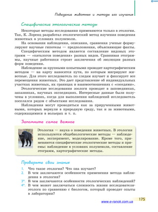 Поведение животных и методы его изучения
175
Специфические этологические методы
Некоторые методы исследования применяются только в этологии.
Так, К. Лоренц разработал этологический метод изучения поведения
животных в условиях полуневоли.
На основании наблюдения, описания, сравнения ученые форму-
лируют научные гипотезы — предположения, объясняющие факты.
Специфическим методом является составление видовых это-
грамм — «каталогов поведения» разных видов. Сравнивая этограм-
мы, научные работники строят заключения об эволюции разных
форм поведения.
Наблюдение за крупными копытными проводят картографическим
методом — на карту наносятся пути, по которым мигрируют жи-
вотные. Для этого исследователь по следам изучает и фиксирует все
перемещения животных. Это дает представление об индивидуальных
участках животных, их границах и взаимоотношениях с «соседями».
Этологические исследования зоологи проводят в заповедниках,
заказниках, научных экспедициях. Интересные данные были полу-
чены в условиях, когда для выполнения наблюдений исследователь
поселялся рядом с объектами исследования.
Наблюдения могут проводиться как за прирученными живот-
ными, которых вернули в природную среду, так и за животными,
содержащимися в вольерах и т. п.
запомните самое важное
Этология — наука о поведении животных. В этологии
используются общебиологические методы — наблюде-
ние, эксперимент, моделирование. Кроме того, при-
меняются специфические этологические методы и при-
емы: наблюдение в условиях полуневоли, составление
этограмм, картографические методы.
Проверьте свои знания
1. Что такое этология? Что она изучает?
2. В чем заключаются особенности применения метода наблю-
дения в этологии?
3*. В чем заключаются особенности этологических наблюдений?
4*. В чем может заключаться сложность жизни исследователя-
этолога по сравнению с биологом, который проводит опыты
в лаборатории?
www.e-ranok.com.ua
 