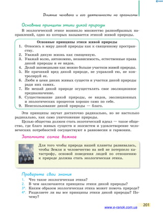 Влияние человека и его деятельности на организмы
201
основные принципы этики дикой природы
В экологической этике возникло множество разнообразных на-
правлений, одно из которых называется этикой живой природы.
Основные принципы этики живой природы
1. Относись к миру дикой природы как к священному простран-
ству.
2. Уважай дикую жизнь как священную.
3. Уважай волю, автономию, независимость, естественные права
дикой природы и ее видов.
4. Делай заповедными как можно больше участков живой природы.
5. Не причиняй вред дикой природе, не управляй ею, не кон-
тролируй ее.
6. Люби и цени диких живых существ и участки дикой природы
ради них самих.
7. Не мешай дикой природе осуществлять свое эволюционное
предназначение.
8. Существование дикой природы, ее видов, эволюционных
и экологических процессов хорошо само по себе.
9. Неиспользование дикой природы — благо.
Эти принципы звучат достаточно радикально, но не настолько
радикально, как само уничтожение природы.
Целью общества должен стать экоэтический идеал — такое обще-
ство, где благо живых существ и экосистем и удовлетворение чело-
веческих потребностей сосуществуют в равновесии и гармонии.
запомните самое важное
Для того чтобы природа нашей планеты развивалась,
чтобы Земля и человечество на ней не потерпело ка-
тастрофу, основой поведения людей по отношению
к природе должна стать экологическая этика.
Проверьте свои знания
1. Что такое экологическая этика?
2. В чем заключаются принципы этики дикой природы?
3*. Каким образом экологическая этика может помочь природе?
4*. Разделяете ли вы все принципы этики дикой природы? По-
чему?
www.e-ranok.com.ua
 