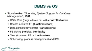 DBMS vs OS
Stonebreaker, "Operating System Support for Database
Management”, 1981
● OS buffers (pages) force out with controlled order
● Record-oriented FS (block != record)
● Data consistency control (transactions)
● FS blocks physical contiguity
● Tree structured FS: a tree in a tree
● Scheduling, process management and IPC
 