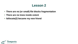 Lesson 2
There are no (or small) file blocks fragmentation
There are no trees inside extent
fallocate(2) became my new friend
 