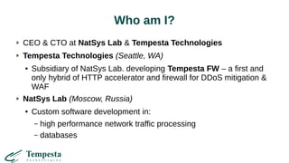 Who am I?
CEO & CTO at NatSys Lab & Tempesta Technologies
Tempesta Technologies (Seattle, WA)
● Subsidiary of NatSys Lab. developing Tempesta FW – a first and
only hybrid of HTTP accelerator and firewall for DDoS mitigation &
WAF
NatSys Lab (Moscow, Russia)
● Custom software development in:
– high performance network traffic processing
– databases
 