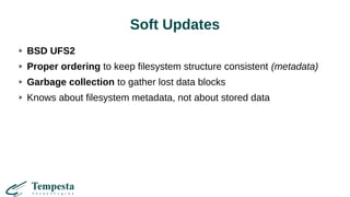 Soft Updates
BSD UFS2
Proper ordering to keep filesystem structure consistent (metadata)
Garbage collection to gather lost data blocks
Knows about filesystem metadata, not about stored data
 