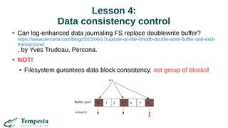 Lesson 4:
Data consistency control
Can log-enhanced data journaling FS replace doublewrite buffer?
https://www.percona.com/blog/2015/06/17/update-on-the-innodb-double-write-buffer-and-ext4-
transactions/
, by Yves Trudeau, Percona.
NOT!
● Filesystem gurantees data block consistency, not group of blocks!
 