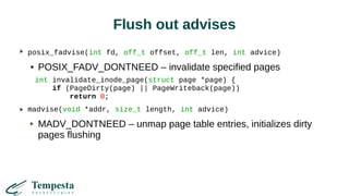 Flush out advises
posix_fadvise(int fd, off_t offset, off_t len, int advice)
● POSIX_FADV_DONTNEED – invalidate specified pages
int invalidate_inode_page(struct page *page) {
if (PageDirty(page) || PageWriteback(page))
return 0;
madvise(void *addr, size_t length, int advice)
MADV_DONTNEED – unmap page table entries, initializes dirty
pages flushing
 