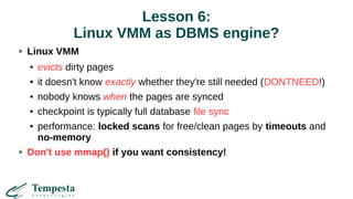 Lesson 6:
Linux VMM as DBMS engine?
Linux VMM
● evicts dirty pages
● it doesn't know exactly whether they're still needed (DONTNEED!)
● nobody knows when the pages are synced
● checkpoint is typically full database file sync
● performance: locked scans for free/clean pages by timeouts and
no-memory
Don't use mmap() if you want consistency!
 