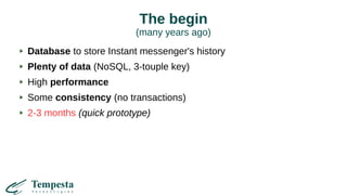 The begin
(many years ago)
Database to store Instant messenger's history
Plenty of data (NoSQL, 3-touple key)
High performance
Some consistency (no transactions)
2-3 months (quick prototype)
 