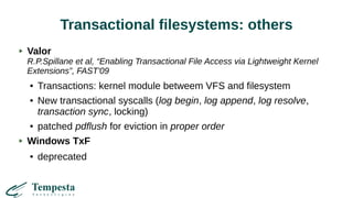 Transactional filesystems: others
Valor
R.P.Spillane et al, “Enabling Transactional File Access via Lightweight Kernel
Extensions”, FAST'09
● Transactions: kernel module betweem VFS and filesystem
● New transactional syscalls (log begin, log append, log resolve,
transaction sync, locking)
● patched pdflush for eviction in proper order
Windows TxF
● deprecated
 
