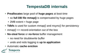 TempestaDB internals
Preallocates large pool of huge pages at boot time
● so full DB file mmap() is compensated by huge pages
● 2MB extent = huge page
Tdbfs is used for custom mmap() and msync() for persistency
mmap() => record-orientation out of the box
No-steal force or no-force buffer management
no need for doublewrite buffer
undo and redo logging is up to application
Automatic cache eviction
 