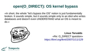 open(O_DIRECT): OS kernel bypass
«In short, the whole "let's bypass the OS" notion is just fundamentally
broken. It sounds simple, but it sounds simple only to an idiot who writes
databases and doesn't even UNDERSTAND what an OS is meant to
do.»
Linus Torvalds
«Re: O_DIRECT question»
https://lkml.org/lkml/2007/1/11/129
 