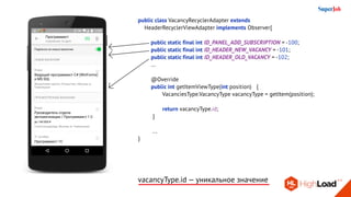 public class VacancyRecyclerAdapter extends
HeaderRecyclerViewAdapter implements Observer{
	 public static final int ID_PANEL_ADD_SUBSCRIPTION = -100;
	 public static final int ID_HEADER_NEW_VACANCY = -101;
	 public static final int ID_HEADER_OLD_VACANCY = -102;
	 ...
	 @Override
	 public int getItemViewType(int position) 	 {
		 VacanciesType.VacancyType vacancyType = getItem(position);
		
		 return vacancyType.id;
	 }
	 ...
}
vacancyType.id — уникальное значение
 