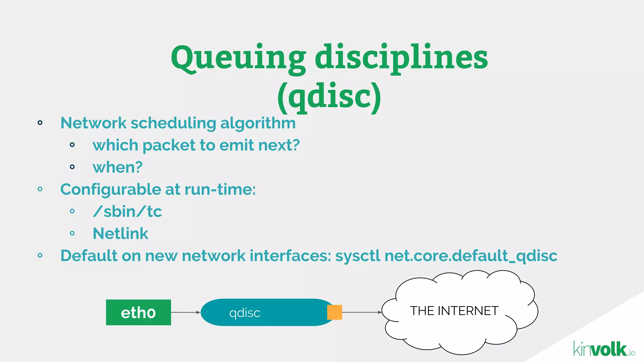 ∘ Network scheduling algorithm
∘ which packet to emit next?
∘ when?
∘ Configurable at run-time:
∘ /sbin/tc
∘ Netlink
∘ Default on new network interfaces: sysctl net.core.default_qdisc
Queuing disciplines
(qdisc)
eth0 THE INTERNETqdisc
 