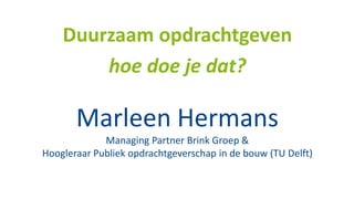 Marleen Hermans
Managing Partner Brink Groep &
Hoogleraar Publiek opdrachtgeverschap in de bouw (TU Delft)
Duurzaam opdrachtgeven
hoe doe je dat?
 