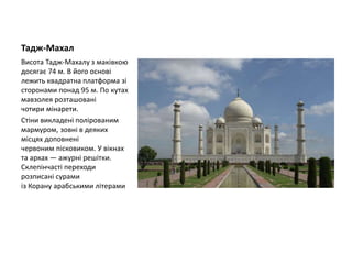Тадж-Махал
Висота Тадж-Махалу з маківкою
досягає 74 м. В його основі
лежить квадратна платформа зі
сторонами понад 95 м. По кутах
мавзолея розташовані
чотири мінарети.
Стіни викладені полірованим
мармуром, зовні в деяких
місцях доповнені
червоним пісковиком. У вікнах
та арках — ажурні решітки.
Склепінчасті переходи
розписані сурами
із Корану арабськими літерами
 