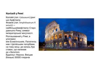Колізей у Римі
Колізе́й (лат. Colosseum) (рані
ше Амфітеатр
Флавіїв (лат. Amphitheatrum Fl
avium)) —
найбільшийамфітеатр Старо
давнього Риму, символ
імператорської могутності.
Розташований у Римі, в
улоговині
між Есквілінським, Палатинсь
ким і Целійським пагорбами,
на тому місці, де колись був
ставок, що належав
до «Золотого
Будинку» Нерона. Вміщав
близько 50000 глядачів
 