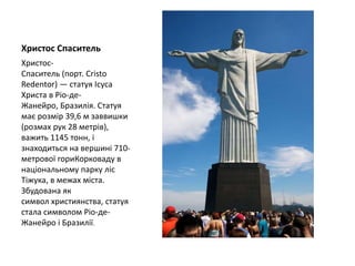Христос Спаситель
Христос-
Спаситель (порт. Cristo
Redentor) — статуя Ісуса
Христа в Ріо-де-
Жанейро, Бразилія. Статуя
має розмір 39,6 м заввишки
(розмах рук 28 метрів),
важить 1145 тонн, і
знаходиться на вершині 710-
метрової гориКорковаду в
національному парку ліс
Тіжука, в межах міста.
Збудована як
символ християнства, статуя
стала символом Ріо-де-
Жанейро і Бразилії.
 