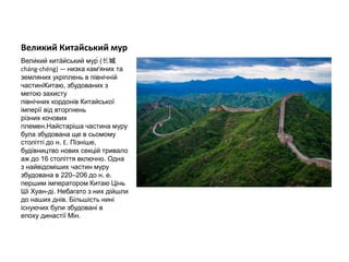 Великий Китайський мур
Вели́кий кита́йський мур́ (长城
cháng-chéng) — низка кам'яних та
земляних укріплень в північній
частиніКитаю, збудованих з
метою захисту
північних кордонів Китайської
імперії від вторгнень
різних кочових
племен.Найстаріша частина муру
була збудована ще в сьомому
столітті до н. Е. Пізніше,
будівництво нових секцій тривало
аж до 16 століття включно. Одна
з найвідоміших частин муру
збудована в 220–206 до н. е.
першим імператором Китаю Цінь
Ші Хуан-ді. Небагато з них дійшли
до наших днів. Більшість нині
існуючих були збудовані в
епоху династії Мін.
 