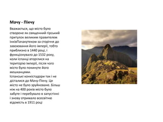 Мачу - Пікчу
Вважається, що місто було
створене як священний гірський
притулок великим правителем
інківПачакутеком за сторіччя до
завоювання його імперії, тобто
приблизно в 1440 році, і
функціонувало до 1532 року,
коли іспанці вторглися на
територію імперії, після чого
місто було покинуте його
мешканцями.
Іспанські конкістадори так і не
дісталися до Мачу-Пікчу. Це
місто не було зруйноване. Більш
ніж на 400 років місто було
забуте і перебувало в запустінні
і знову отримало всесвітню
відомість в 1911 році
 