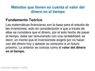 Carlos Mario Morales C 2015©Carlos Mario
Morales C -
10
Fundamento Teórico
Las matemáticas financieras son la base para el estudio de
las inversiones; esto en consideración a que a través de
ellas se considera que el dinero, por el solo hecho de pasar
el tiempo, debe ser remunerado con una rentabilidad; es
decir, un monto que el inversionista exigirá por no hacer
uso del dinero hoy y aplazar su consumo a un futuro
próximo. Lo anterior se conoce como el valor del dinero
en el tiempo.
Métodos que tienen en cuenta el valor del
dinero en el tiempo
 