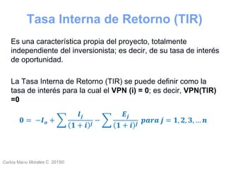Carlos Mario Morales C 2015©Carlos Mario
Morales C -
18
Es una característica propia del proyecto, totalmente
independiente del inversionista; es decir, de su tasa de interés
de oportunidad.
La Tasa Interna de Retorno (TIR) se puede definir como la
tasa de interés para la cual el VPN (i) = 0; es decir, VPN(TIR)
=0
𝟎 = −𝑰 𝒐 +
𝑰𝒋
𝟏 + 𝒊 𝒋
−
𝑬𝒋
𝟏 + 𝒊 𝒋
𝒑𝒂𝒓𝒂 𝒋 = 𝟏, 𝟐, 𝟑, … 𝒏
Tasa Interna de Retorno (TIR)
 