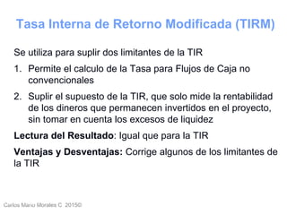 Carlos Mario Morales C 2015©Carlos Mario
Morales C -
23
Se utiliza para suplir dos limitantes de la TIR
1. Permite el calculo de la Tasa para Flujos de Caja no
convencionales
2. Suplir el supuesto de la TIR, que solo mide la rentabilidad
de los dineros que permanecen invertidos en el proyecto,
sin tomar en cuenta los excesos de liquidez
Lectura del Resultado: Igual que para la TIR
Ventajas y Desventajas: Corrige algunos de los limitantes de
la TIR
Tasa Interna de Retorno Modificada (TIRM)
 