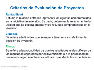 Carlos Mario Morales C 2015©
Criterios de Evaluación de Proyectos
Rentabilidad
Estudia la relación entre los ingresos y los egresos comprometidos
en la iniciativa de inversión. Es decir, determina la relación entre la
utilidad que se espera obtener y los recursos comprometidos en la
inversión
Liquidez
Se refiere a la liquidez que se espera tener en caso de tomar la
decisión de inversión
Riesgo
Se refiere a la probabilidad de que los resultados reales difieran de
los resultados esperados por el inversionista o a la posibilidad de
que ocurra algún evento extraordinario que afecte las expectativas
3
 